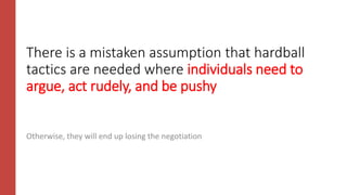 There is a mistaken assumption that hardball
tactics are needed where individuals need to
argue, act rudely, and be pushy
Otherwise, they will end up losing the negotiation
 
