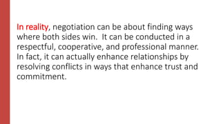 In reality, negotiation can be about finding ways
where both sides win. It can be conducted in a
respectful, cooperative, and professional manner.
In fact, it can actually enhance relationships by
resolving conflicts in ways that enhance trust and
commitment.
 