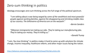 Zero-sum thinking in politics
Ideology encourages zero-sum thinking across the full range of the political spectrum.
“I am talking about a war being waged by some of the wealthiest and most powerful
people against working families, against the disappearing and shrinking middle class
of our country. The billionaires of America are on the warpath.”
–Bernie Sanders
“[Mexican immigrants] are taking our jobs. They’re taking our manufacturing jobs.
They’re taking our money. They’re killing us.”
–Donald Trump
“I win, You lose thinking” in politics makes it hard to come up with solutions for climate
change, income inequality, healthcare reform, and other major issues facing the nation.
https://advances.sciencemag.org/content/5/12/eaay3761/tab-article-info
 