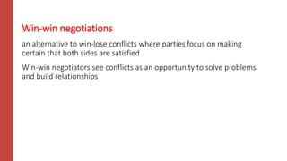 Win-win negotiations
an alternative to win-lose conflicts where parties focus on making
certain that both sides are satisfied
Win-win negotiators see conflicts as an opportunity to solve problems
and build relationships
 