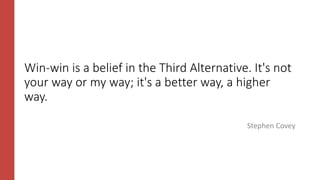Win-win is a belief in the Third Alternative. It's not
your way or my way; it's a better way, a higher
way.
Stephen Covey
 