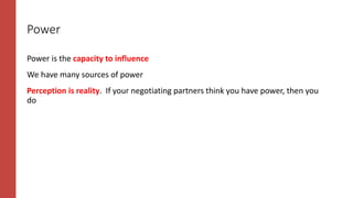 Power
Power is the capacity to influence
We have many sources of power
Perception is reality. If your negotiating partners think you have power, then you
do
 