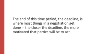 The end of this time period, the deadline, is
where most things in a negotiation get
done -- the closer the deadline, the more
motivated that parties will be to act
 