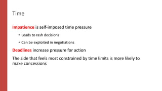 Time
Impatience is self-imposed time pressure
• Leads to rash decisions
• Can be exploited in negotiations
Deadlines increase pressure for action
The side that feels most constrained by time limits is more likely to
make concessions
 