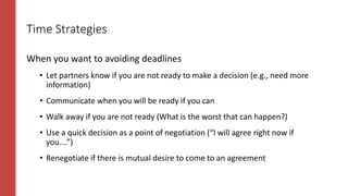 Time Strategies
When you want to avoiding deadlines
• Let partners know if you are not ready to make a decision (e.g., need more
information)
• Communicate when you will be ready if you can
• Walk away if you are not ready (What is the worst that can happen?)
• Use a quick decision as a point of negotiation (“I will agree right now if
you….”)
• Renegotiate if there is mutual desire to come to an agreement
 