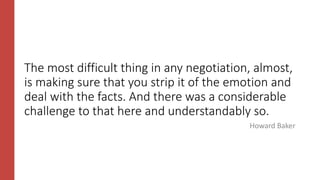 The most difficult thing in any negotiation, almost,
is making sure that you strip it of the emotion and
deal with the facts. And there was a considerable
challenge to that here and understandably so.
Howard Baker
 