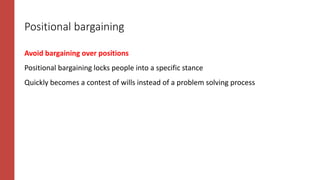 Positional bargaining
Avoid bargaining over positions
Positional bargaining locks people into a specific stance
Quickly becomes a contest of wills instead of a problem solving process
 