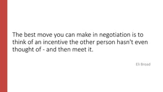 The best move you can make in negotiation is to
think of an incentive the other person hasn't even
thought of - and then meet it.
Eli Broad
 