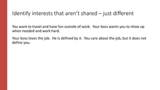 Identify interests that aren’t shared – just different
You want to travel and have fun outside of work. Your boss wants you to show up
when needed and work hard.
Your boss loves the job. He is defined by it. You care about the job, but it does not
define you.
 