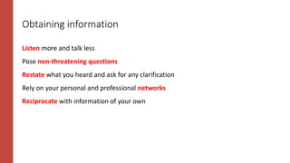 Obtaining information
Listen more and talk less
Pose non-threatening questions
Restate what you heard and ask for any clarification
Rely on your personal and professional networks
Reciprocate with information of your own
 