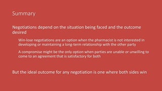 Summary
Negotiations depend on the situation being faced and the outcome
desired
Win-lose negotiations are an option when the pharmacist is not interested in
developing or maintaining a long-term relationship with the other party
A compromise might be the only option when parties are unable or unwilling to
come to an agreement that is satisfactory for both
But the ideal outcome for any negotiation is one where both sides win
 
