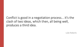 Conflict is good in a negotiation process... it's the
clash of two ideas, which then, all being well,
produces a third idea.
Luke Roberts
 