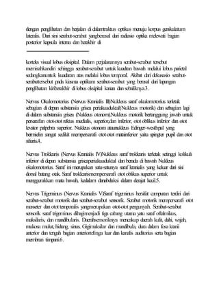 dengan penglihatan dan berjalan didalamtraktus optikus menuju korpus genikulatum
lateralis. Dari sini serabut-serabut yangberasal dari radiasio optika melewati bagian
posterior kapsula interna dan berakhir di
korteks visual lobus oksipital. Dalam perjalanannya serabut-serabut tersebut
memisahkandiri sehingga serabut-serabut untuk kuadran bawah melalui lobus parietal
sedangkanuntuk kuadaran atas melalui lobus temporal. Akibat dari dekusasio serabut-
serabuttersebut pada kiasma optikum serabut-serabut yang berasal dari lapangan
penglihatan kiriberakhir dilobus oksipital kanan dan sebaliknya.3.
Nervus Okulomotorius (Nervus Kranialis III)Nukleus saraf okulomotorius terletak
sebagian didepan substansia grisea periakuaduktal(Nukleus motorik) dan sebagian lagi
didalam substansia grisea (Nukleus otonom).Nukleus motorik bertanggung jawab untuk
persarafan otot-ototrektus medialis, superior,dan inferior, otot oblikus inferior dan otot
levator palpebra superior. Nukleus otonom ataunukleus Edinger-westhpal yang
bermielin sangat sedikit mempersarafi otot-otot matainferior yaitu spingter pupil dan otot
siliaris.4.
Nervus Troklearis (Nervus Kranialis IV)Nukleus saraf troklearis terletak setinggi kolikuli
inferior didepan substansia griseaperiakuaduktal dan berada di bawah Nukleus
okulomotorius. Saraf inimerupakan satu-satunya saraf kranialis yang keluar dari sisi
dorsal batang otak. Saraf troklearismempersarafi otot oblikus superior untuk
menggerakkan mata bawah, kedalam danabduksi dalam derajat kecil.5.
Nervus Trigeminus (Nervus Kranialis V)Saraf trigeminus bersifat campuran terdiri dari
serabut-serabut motorik dan serabut-serabut sensorik. Serabut motorik mempersarafi otot
masseter dan otottemporalis yangmerupakan otot-otot pengunyah. Serabut-serabut
sensorik saraf trigeminus dibagimenjadi tiga cabang utama yatu saraf oftalmikus,
maksilaris, dan mandibularis. Daerahsensoriknya mencakup daerah kulit, dahi, wajah,
mukosa mulut, hidung, sinus. Gigimaksilar dan mandibula, dura dalam fosa kranii
anterior dan tengah bagian anteriortelinga luar dan kanalis auditorius serta bagian
membran timpani.6.
 