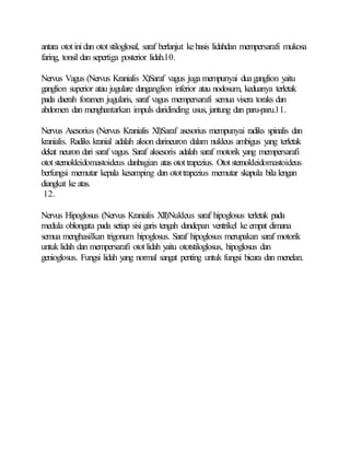 antara ototinidan ototstiloglosal, saraf berlanjut kebasis lidahdan mempersarafi mukosa
faring, tonsil dan sepertiga posterior lidah.10.
Nervus Vagus (Nervus Kranialis X)Saraf vagus juga mempunyai duaganglion yaitu
ganglion superior atau jugulare danganglion inferior atau nodosum, keduanya terletak
pada daerah foramen jugularis, saraf vagus mempersarafi semua visera toraks dan
abdomen dan menghantarkan impuls daridinding usus, jantung dan paru-paru.11.
Nervus Asesorius (Nervus Kranialis XI)Saraf asesorius mempunyai radiks spinalis dan
kranialis. Radiks kranial adalah akson darineuron dalam nukleus ambigus yang terletak
dekat neuron dari saraf vagus. Saraf aksesoris adalah saraf motorik yang mempersarafi
ototsternokleidomastoideus danbagian atas otot trapezius. Otot sternokleidomastoideus
berfungsi memutar kepala kesamping dan otottrapezius memutar skapula bila lengan
diangkat ke atas.
12.
Nervus Hipoglosus (Nervus Kranialis XII)Nukleus saraf hipoglosus terletak pada
medula oblongata pada setiap sisi garis tengah dandepan ventrikel ke empat dimana
semua menghasilkan trigonum hipoglosus. Saraf hipoglosus merupakan saraf motorik
untuk lidah dan mempersarafi ototlidah yaitu ototstiloglosus, hipoglosus dan
genioglosus. Fungsi lidah yang normal sangat penting untuk fungsi bicara dan menelan.
 