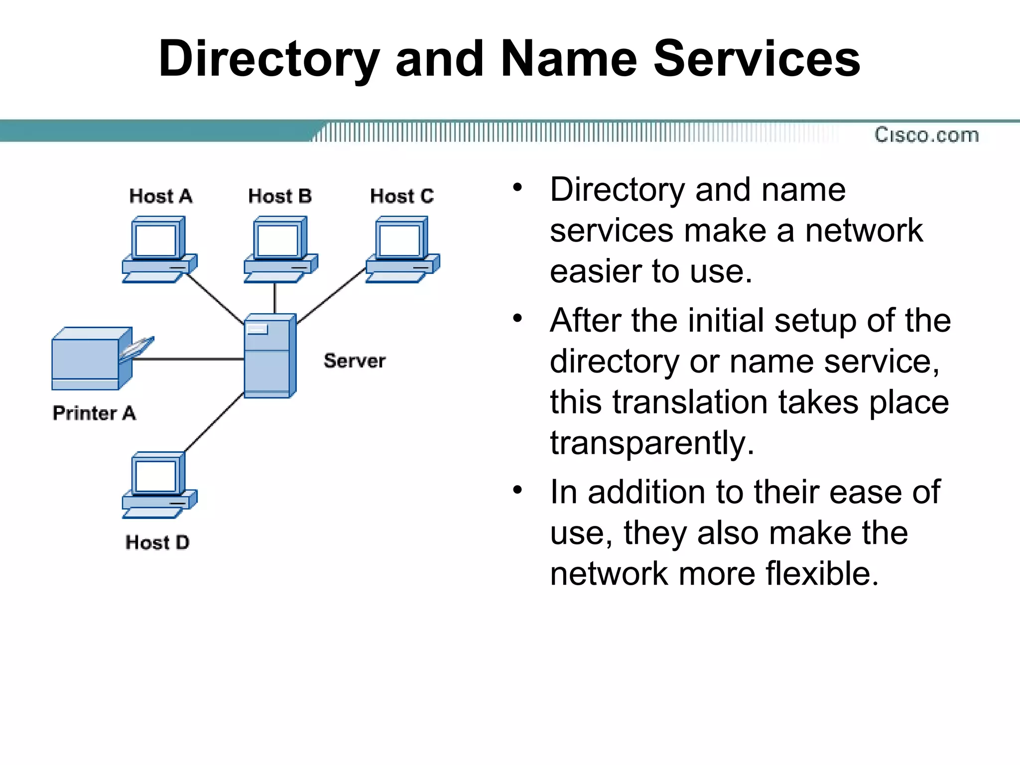 Directory and Name Services
• Directory and name
services make a network
easier to use.
• After the initial setup of the
directory or name service,
this translation takes place
transparently.
• In addition to their ease of
use, they also make the
network more flexible.
 