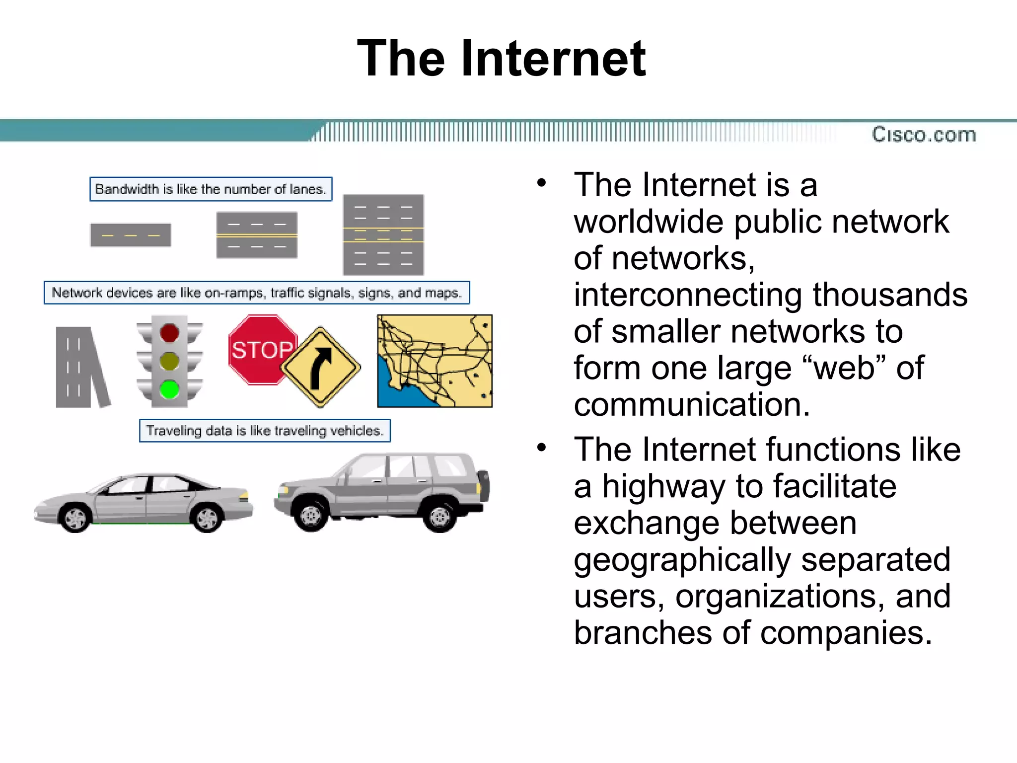 The Internet
• The Internet is a
worldwide public network
of networks,
interconnecting thousands
of smaller networks to
form one large “web” of
communication.
• The Internet functions like
a highway to facilitate
exchange between
geographically separated
users, organizations, and
branches of companies.
 