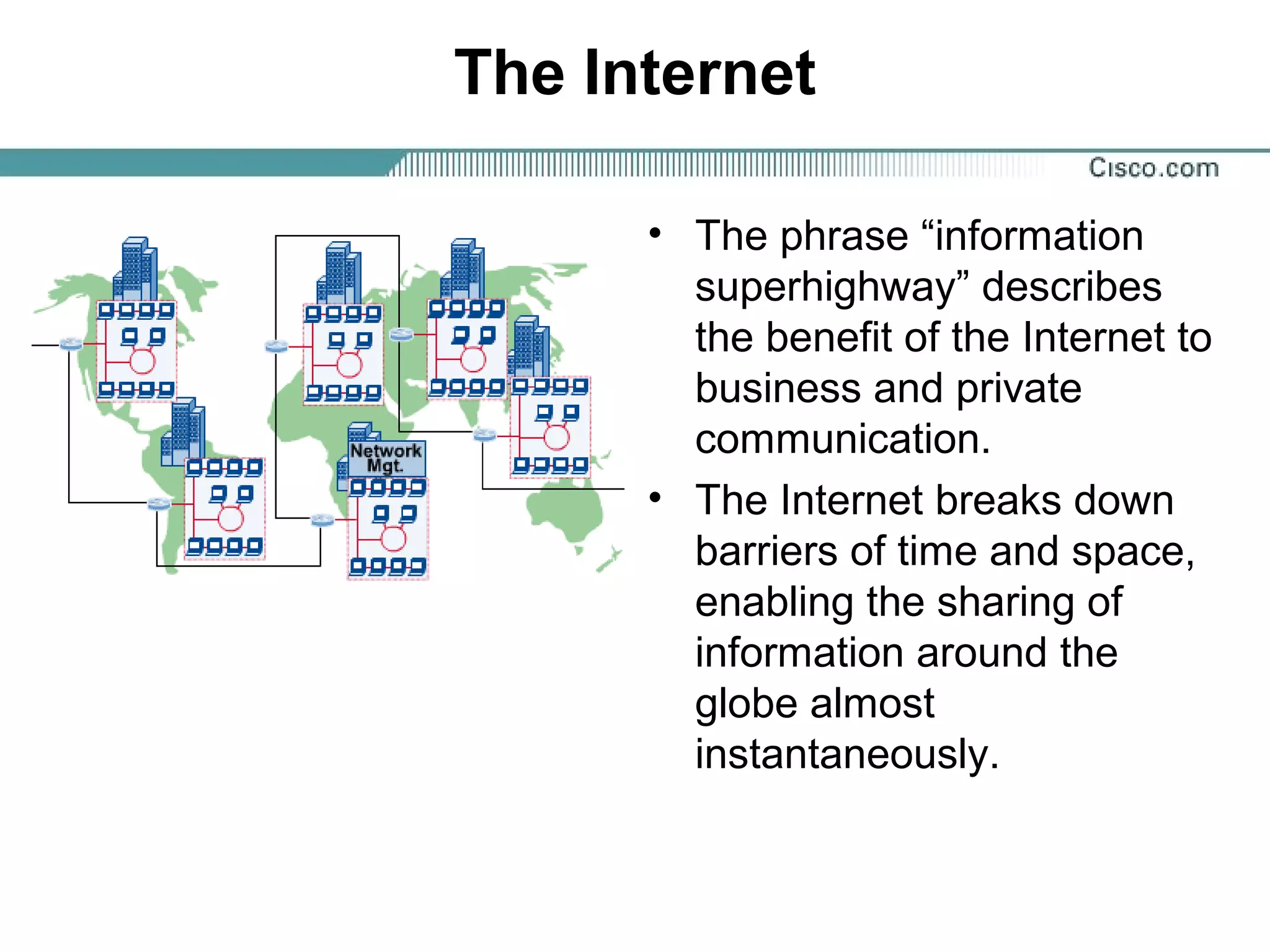The Internet
• The phrase “information
superhighway” describes
the benefit of the Internet to
business and private
communication.
• The Internet breaks down
barriers of time and space,
enabling the sharing of
information around the
globe almost
instantaneously.
 