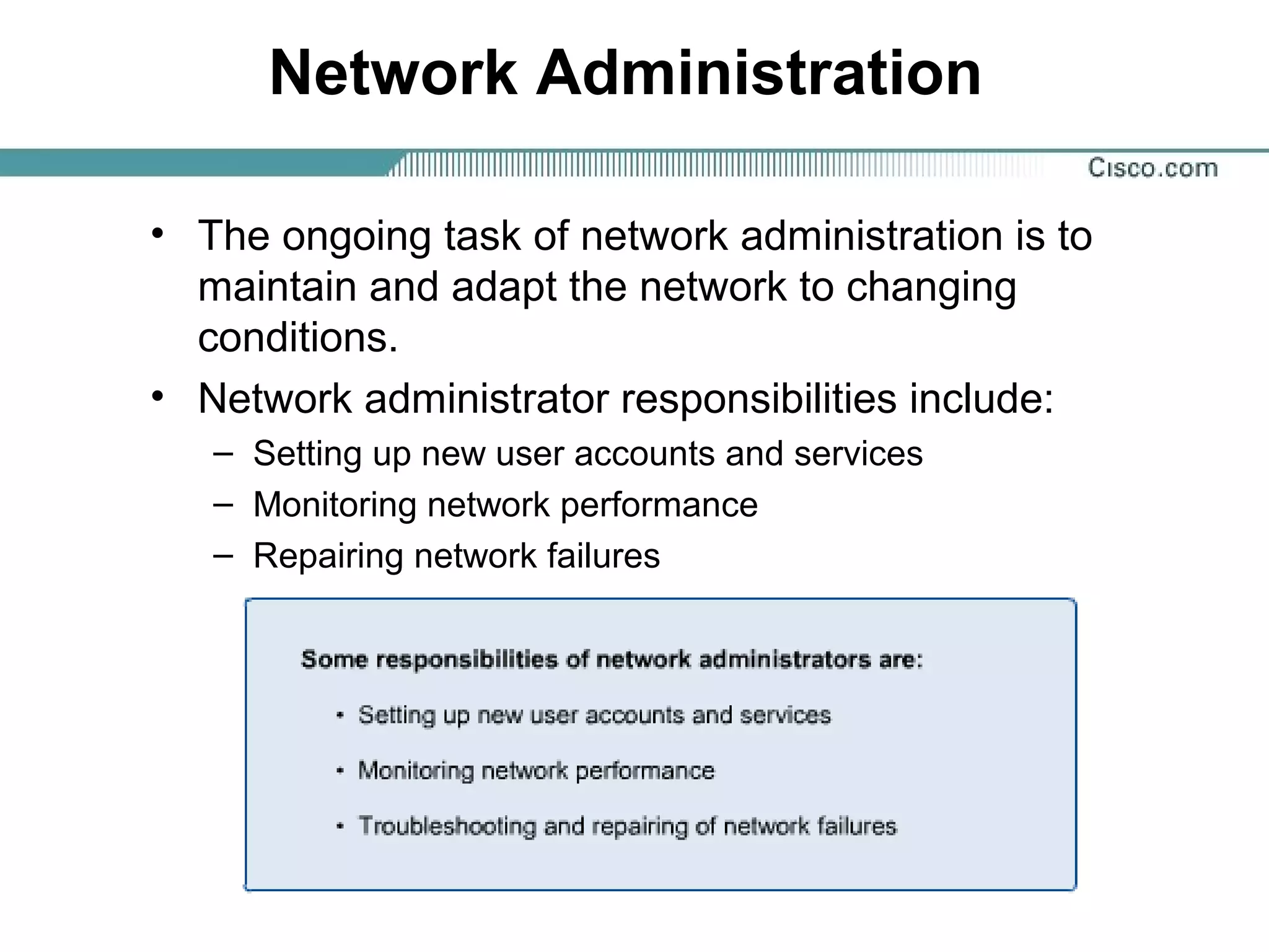 Network Administration
• The ongoing task of network administration is to
maintain and adapt the network to changing
conditions.
• Network administrator responsibilities include:
– Setting up new user accounts and services
– Monitoring network performance
– Repairing network failures
 