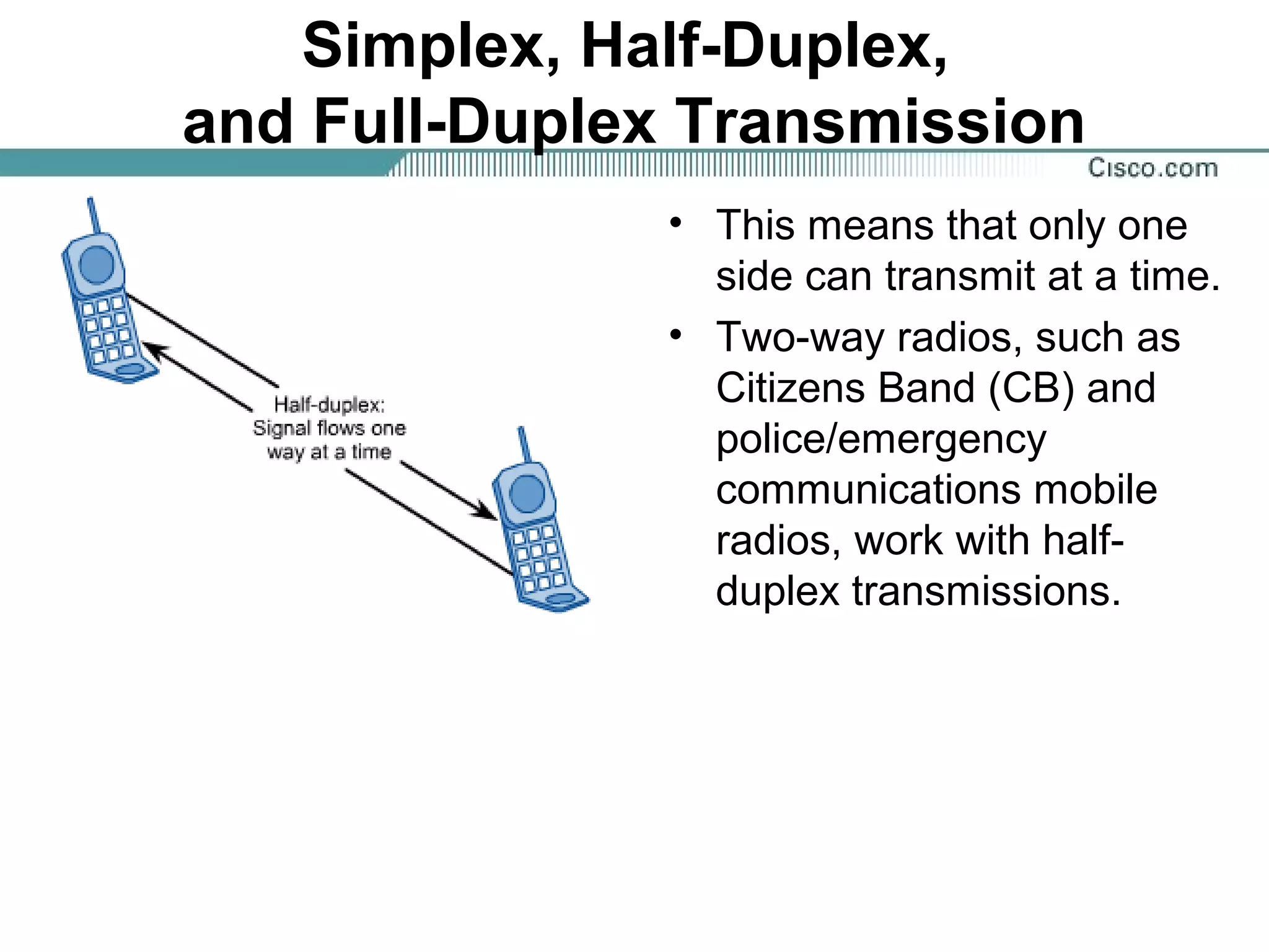 Simplex, Half-Duplex,
and Full-Duplex Transmission
• This means that only one
side can transmit at a time.
• Two-way radios, such as
Citizens Band (CB) and
police/emergency
communications mobile
radios, work with half-
duplex transmissions.
 