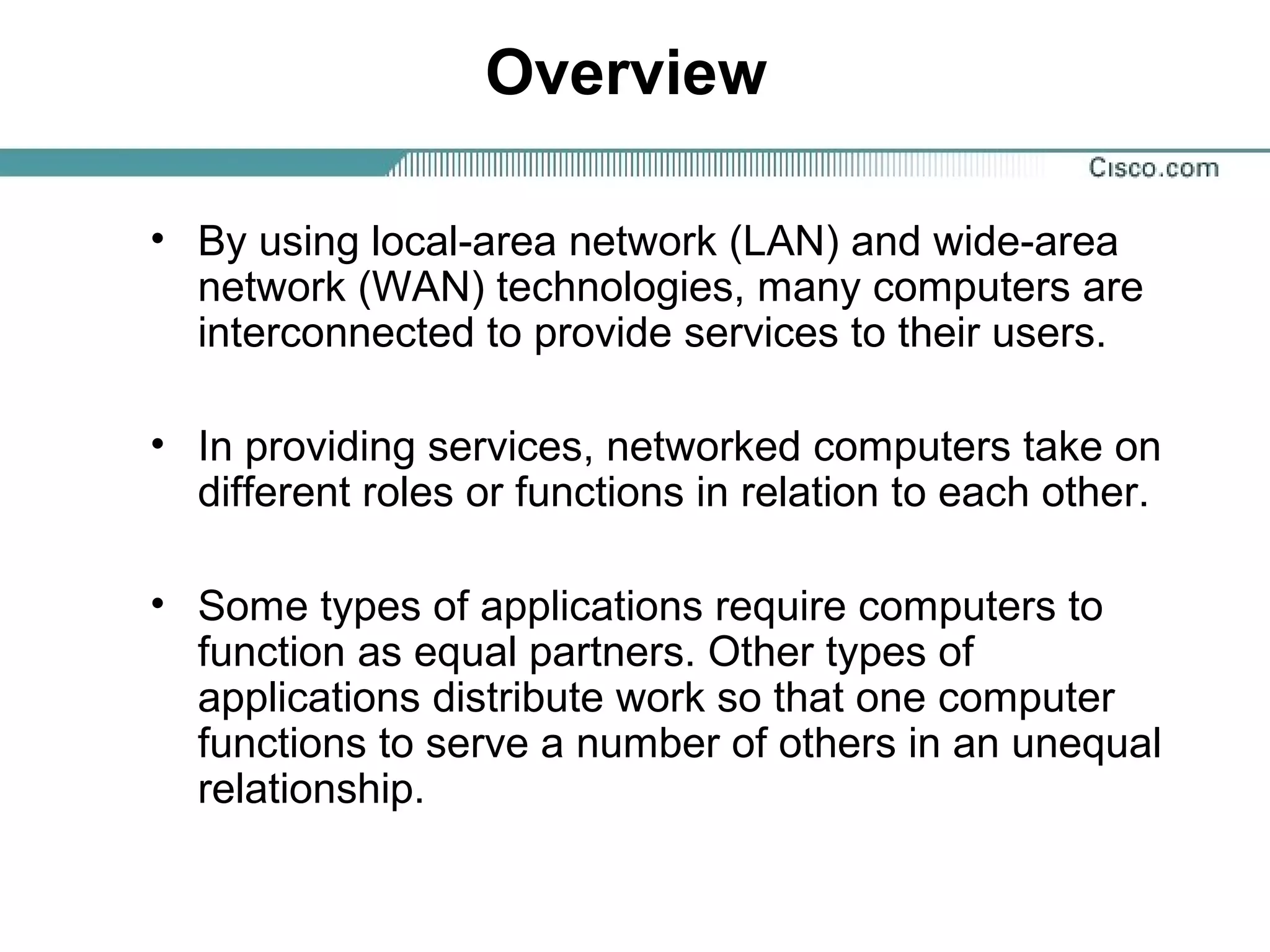 Overview
• By using local-area network (LAN) and wide-area
network (WAN) technologies, many computers are
interconnected to provide services to their users.
• In providing services, networked computers take on
different roles or functions in relation to each other.
• Some types of applications require computers to
function as equal partners. Other types of
applications distribute work so that one computer
functions to serve a number of others in an unequal
relationship.
 
