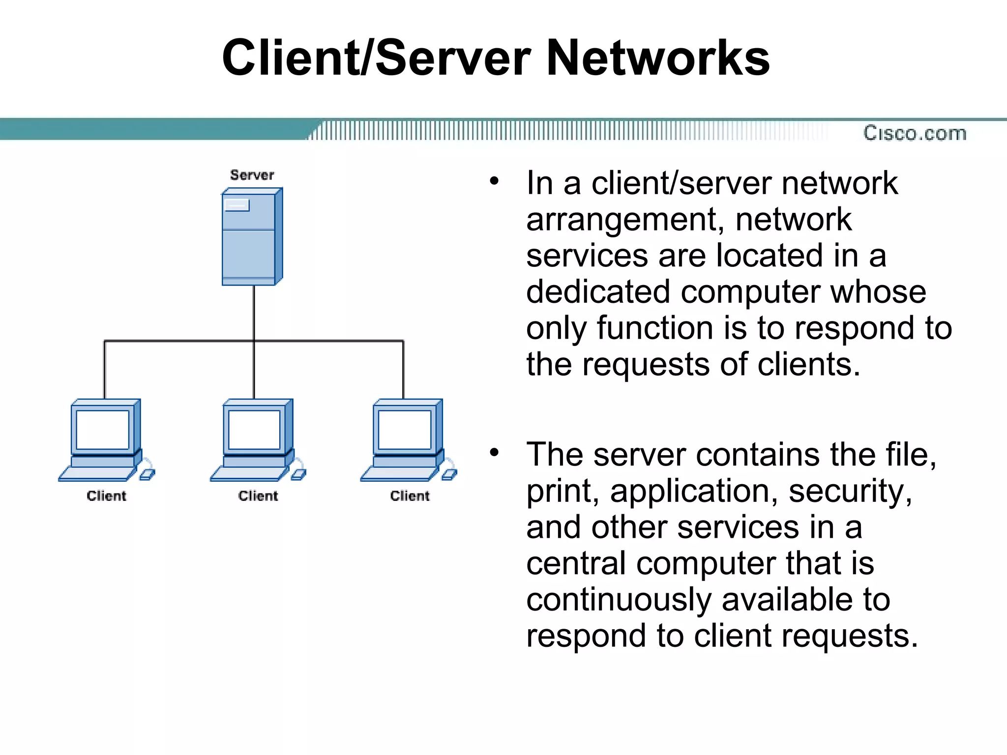 Client/Server Networks
• In a client/server network
arrangement, network
services are located in a
dedicated computer whose
only function is to respond to
the requests of clients.
• The server contains the file,
print, application, security,
and other services in a
central computer that is
continuously available to
respond to client requests.
 