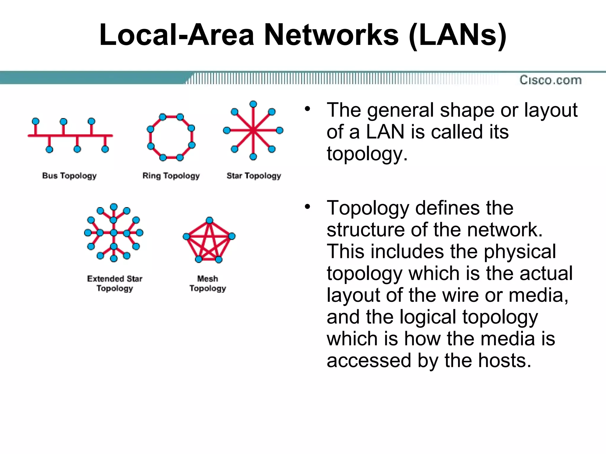 Local-Area Networks (LANs)
• The general shape or layout
of a LAN is called its
topology.
• Topology defines the
structure of the network.
This includes the physical
topology which is the actual
layout of the wire or media,
and the logical topology
which is how the media is
accessed by the hosts.
 