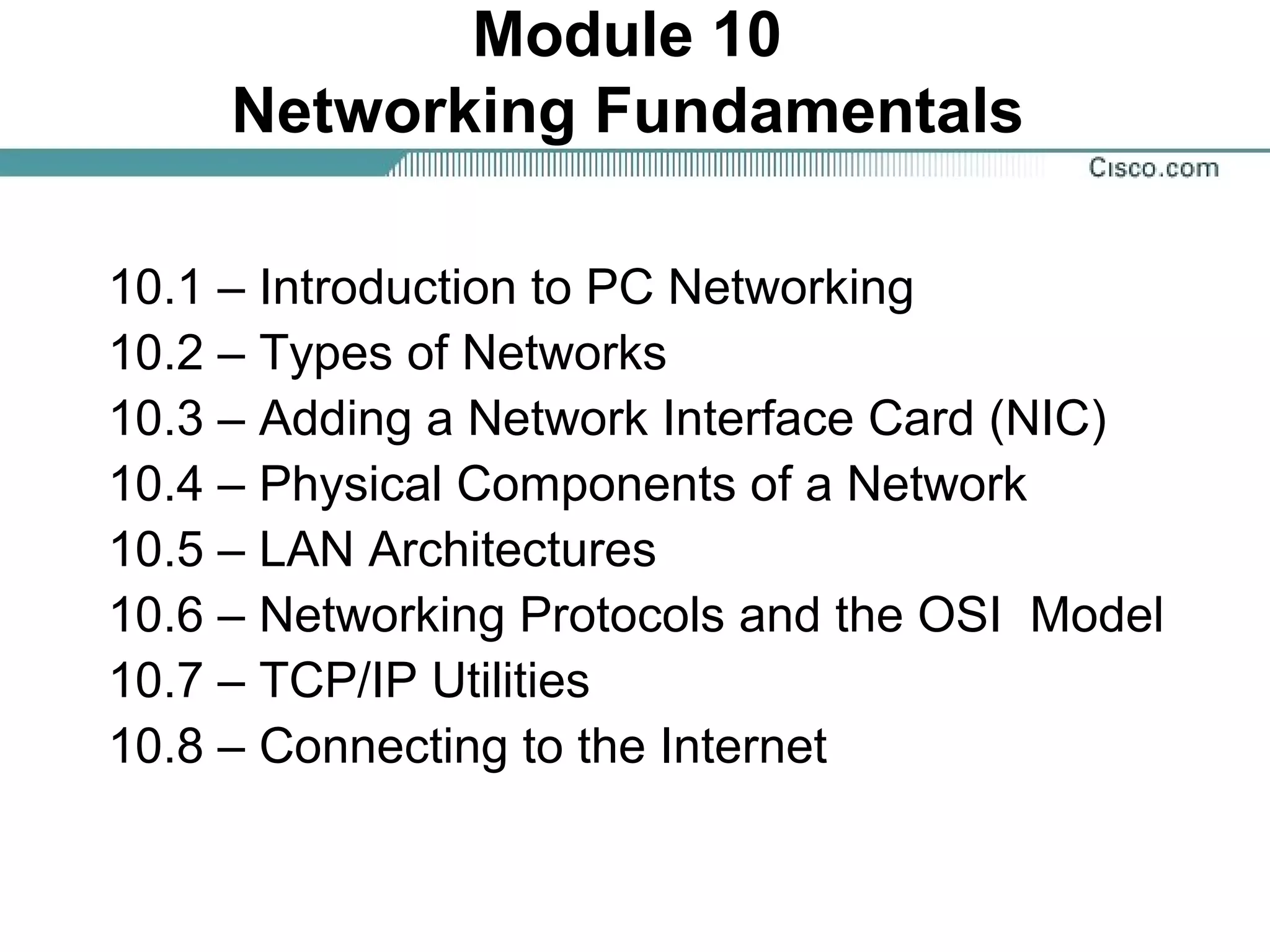 Module 10
Networking Fundamentals
10.1 – Introduction to PC Networking
10.2 – Types of Networks
10.3 – Adding a Network Interface Card (NIC)
10.4 – Physical Components of a Network
10.5 – LAN Architectures
10.6 – Networking Protocols and the OSI Model
10.7 – TCP/IP Utilities
10.8 – Connecting to the Internet
 