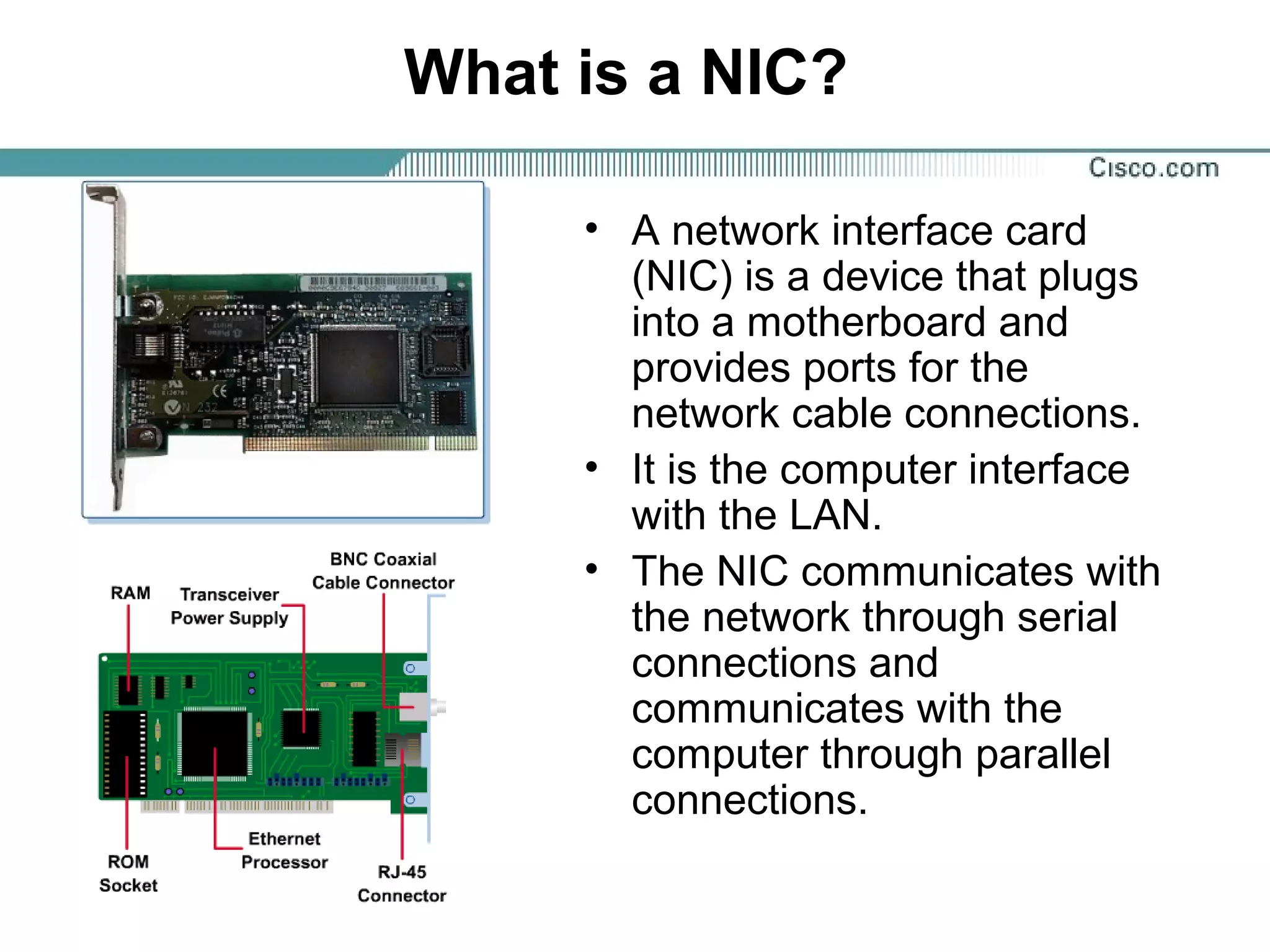 What is a NIC?
• A network interface card
(NIC) is a device that plugs
into a motherboard and
provides ports for the
network cable connections.
• It is the computer interface
with the LAN.
• The NIC communicates with
the network through serial
connections and
communicates with the
computer through parallel
connections.
 