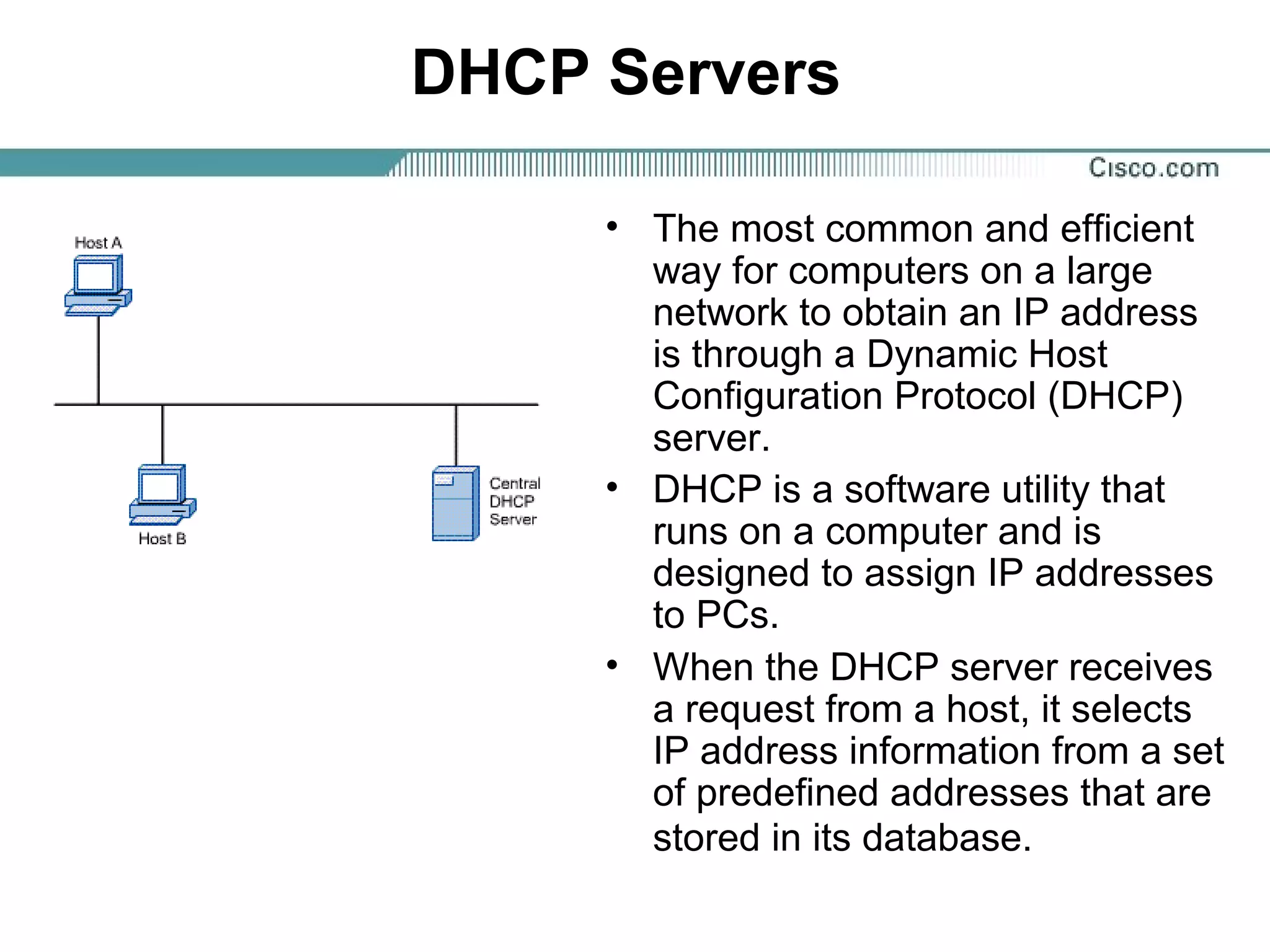 DHCP Servers
• The most common and efficient
way for computers on a large
network to obtain an IP address
is through a Dynamic Host
Configuration Protocol (DHCP)
server.
• DHCP is a software utility that
runs on a computer and is
designed to assign IP addresses
to PCs.
• When the DHCP server receives
a request from a host, it selects
IP address information from a set
of predefined addresses that are
stored in its database.
 
