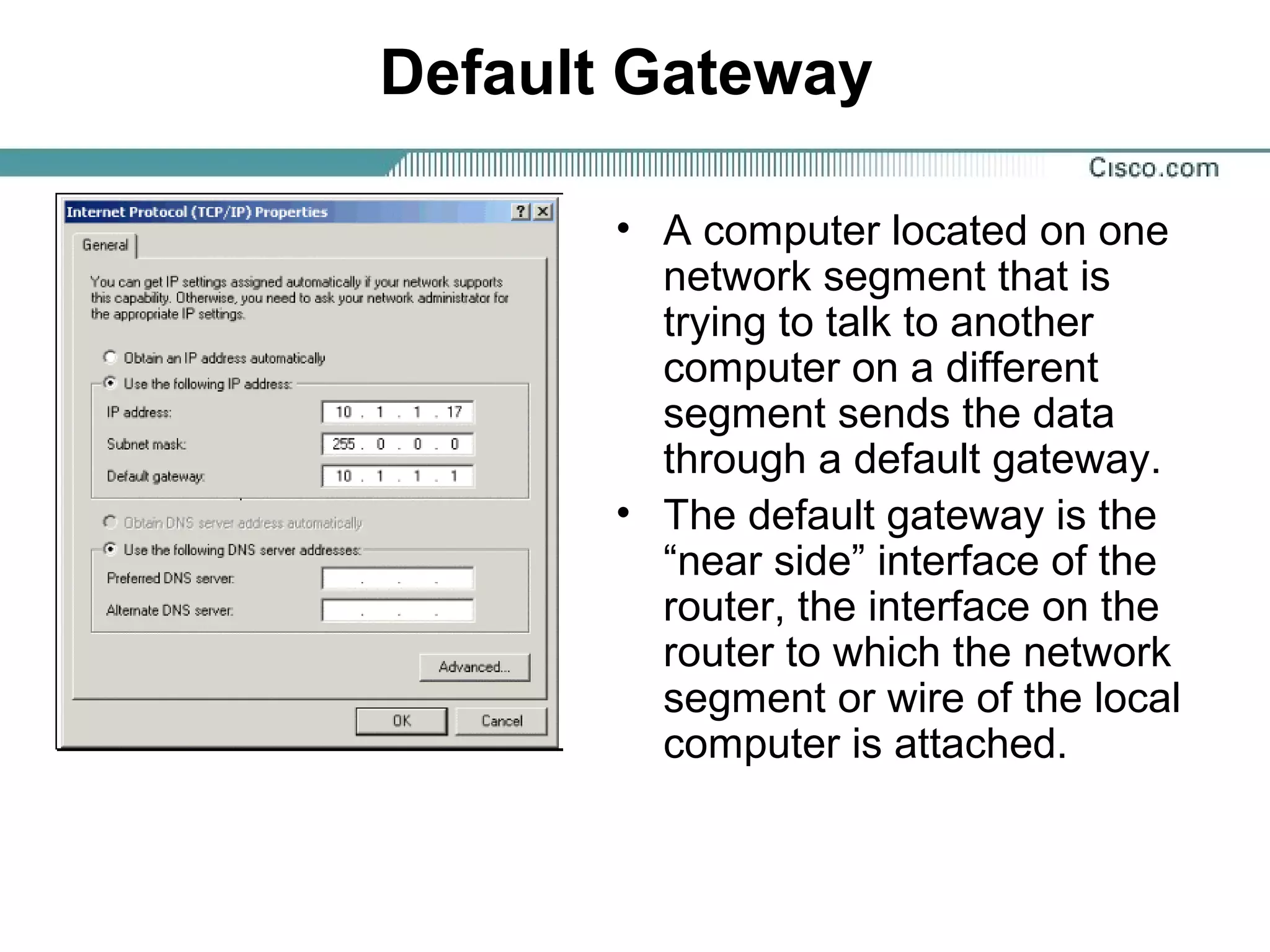 Default Gateway
• A computer located on one
network segment that is
trying to talk to another
computer on a different
segment sends the data
through a default gateway.
• The default gateway is the
“near side” interface of the
router, the interface on the
router to which the network
segment or wire of the local
computer is attached.
 