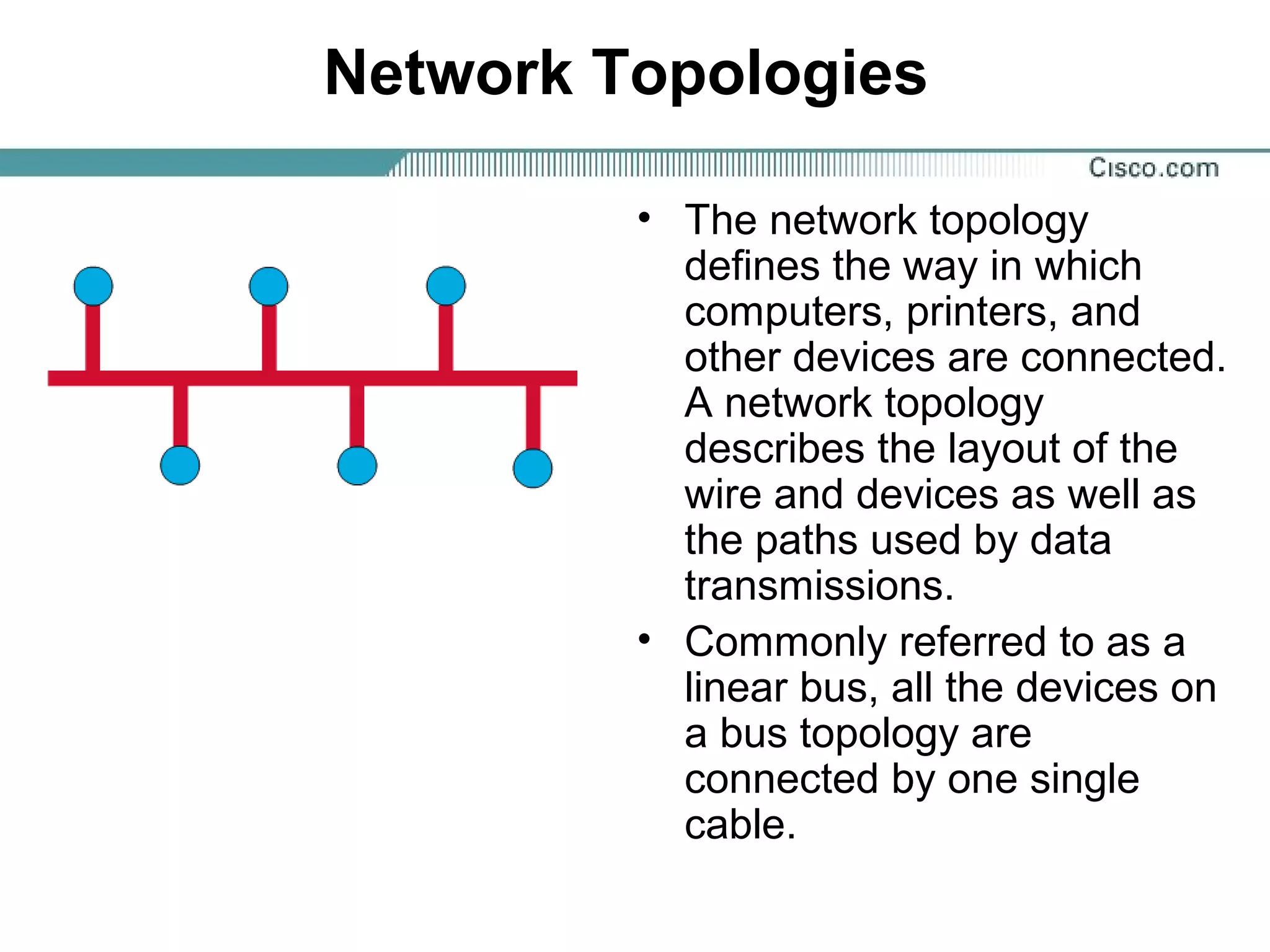 Network Topologies
• The network topology
defines the way in which
computers, printers, and
other devices are connected.
A network topology
describes the layout of the
wire and devices as well as
the paths used by data
transmissions.
• Commonly referred to as a
linear bus, all the devices on
a bus topology are
connected by one single
cable.
 