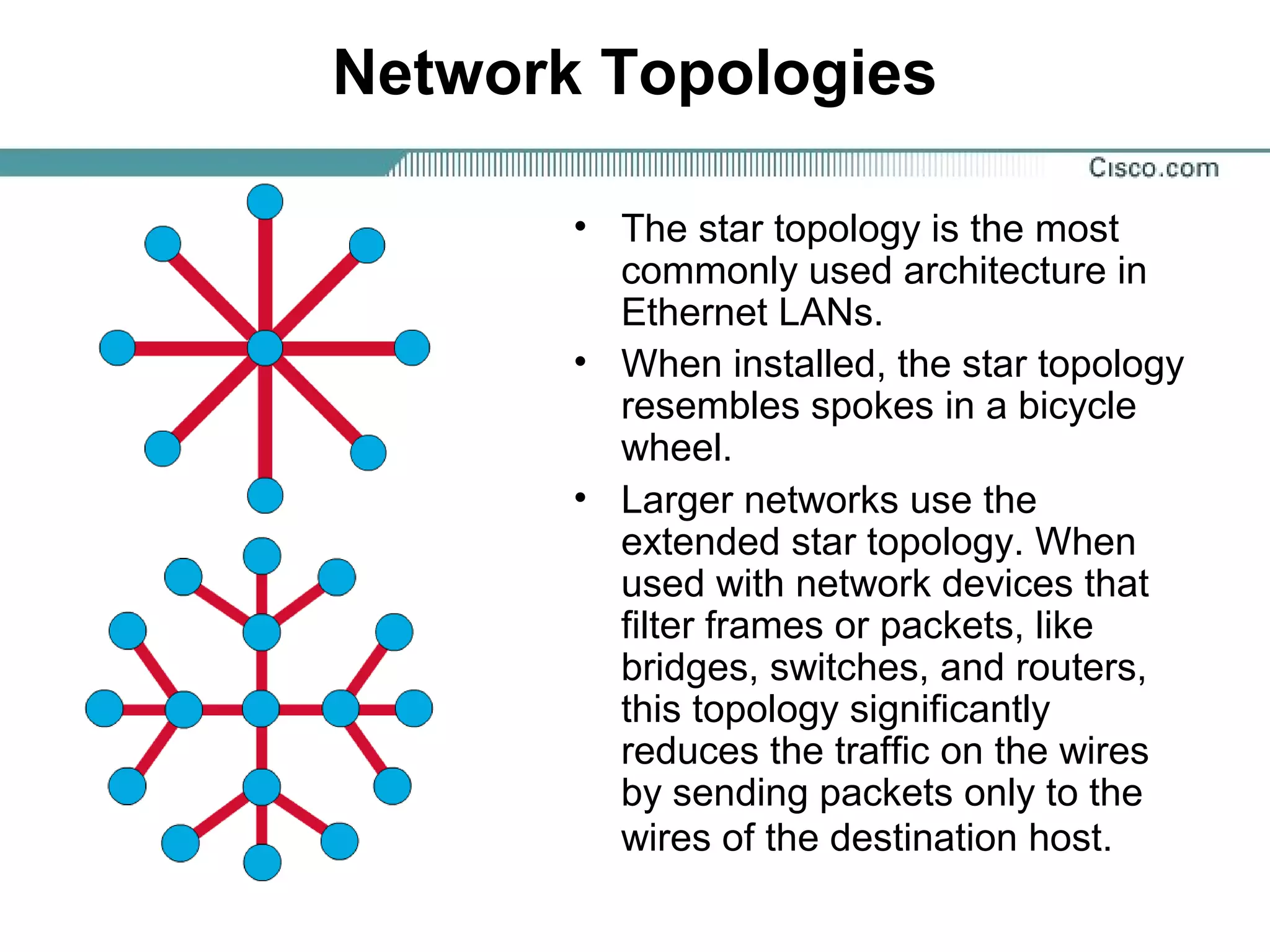 Network Topologies
• The star topology is the most
commonly used architecture in
Ethernet LANs.
• When installed, the star topology
resembles spokes in a bicycle
wheel.
• Larger networks use the
extended star topology. When
used with network devices that
filter frames or packets, like
bridges, switches, and routers,
this topology significantly
reduces the traffic on the wires
by sending packets only to the
wires of the destination host.
 