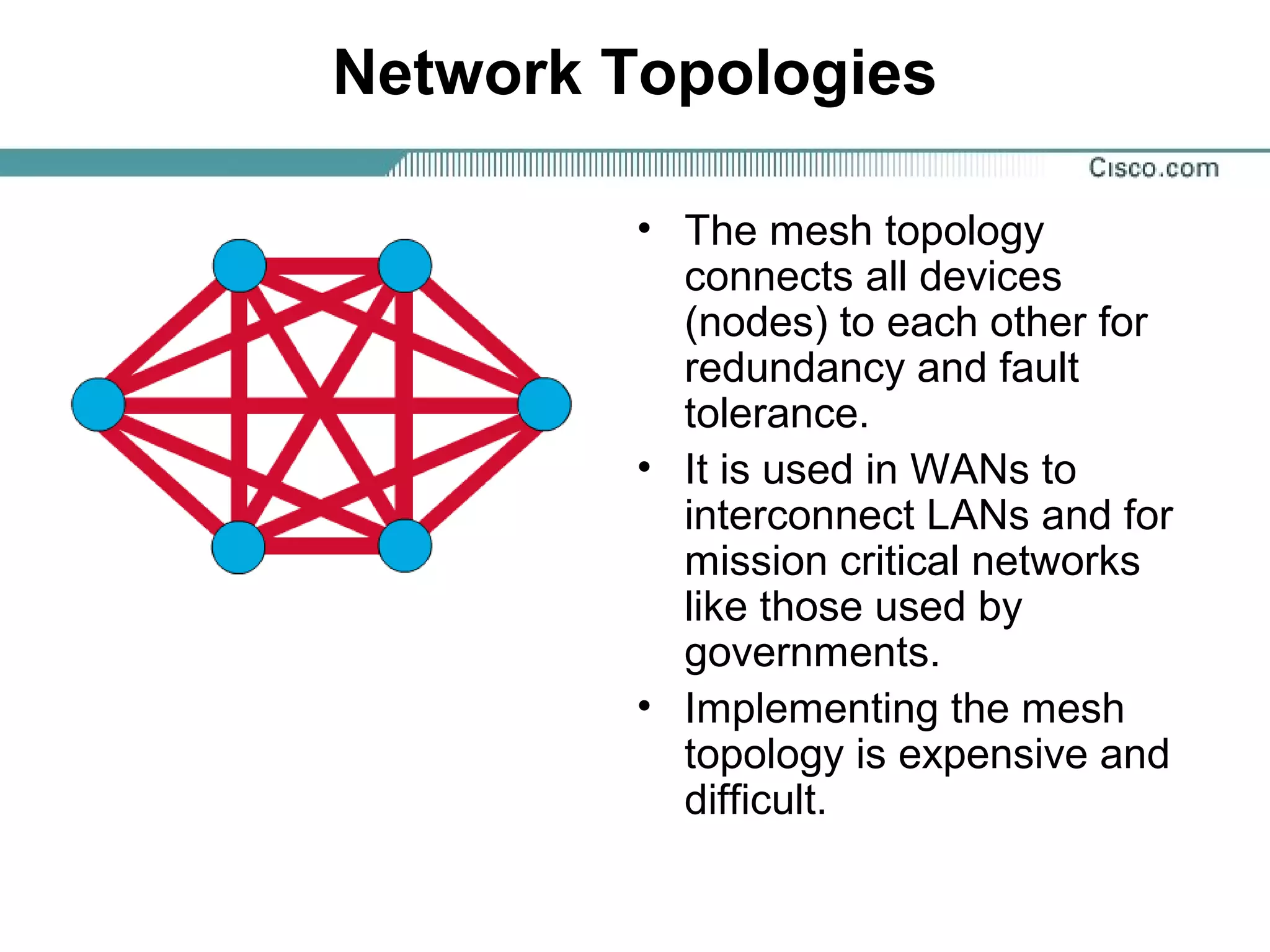 Network Topologies
• The mesh topology
connects all devices
(nodes) to each other for
redundancy and fault
tolerance.
• It is used in WANs to
interconnect LANs and for
mission critical networks
like those used by
governments.
• Implementing the mesh
topology is expensive and
difficult.
 