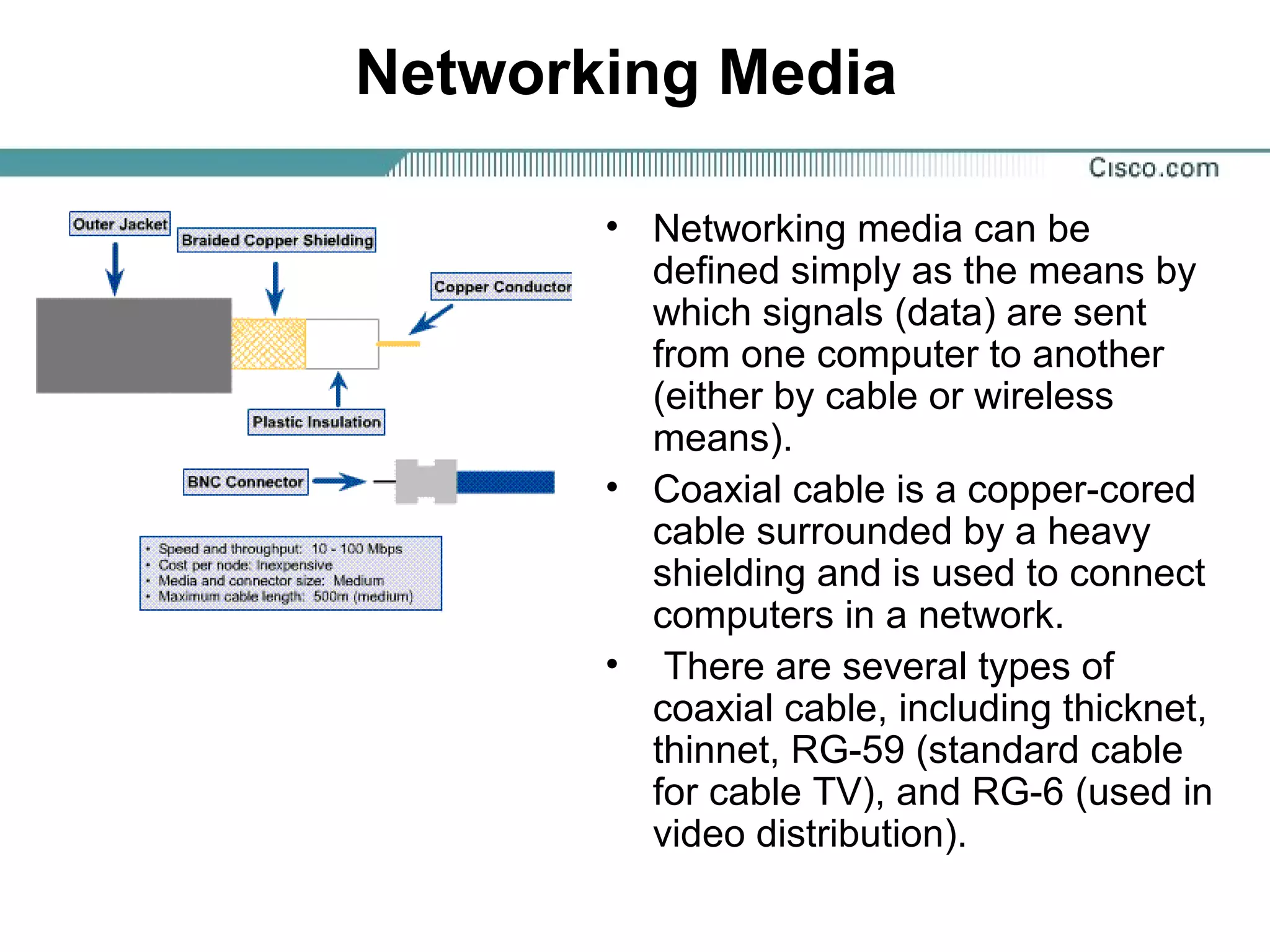 Networking Media
• Networking media can be
defined simply as the means by
which signals (data) are sent
from one computer to another
(either by cable or wireless
means).
• Coaxial cable is a copper-cored
cable surrounded by a heavy
shielding and is used to connect
computers in a network.
• There are several types of
coaxial cable, including thicknet,
thinnet, RG-59 (standard cable
for cable TV), and RG-6 (used in
video distribution).
 
