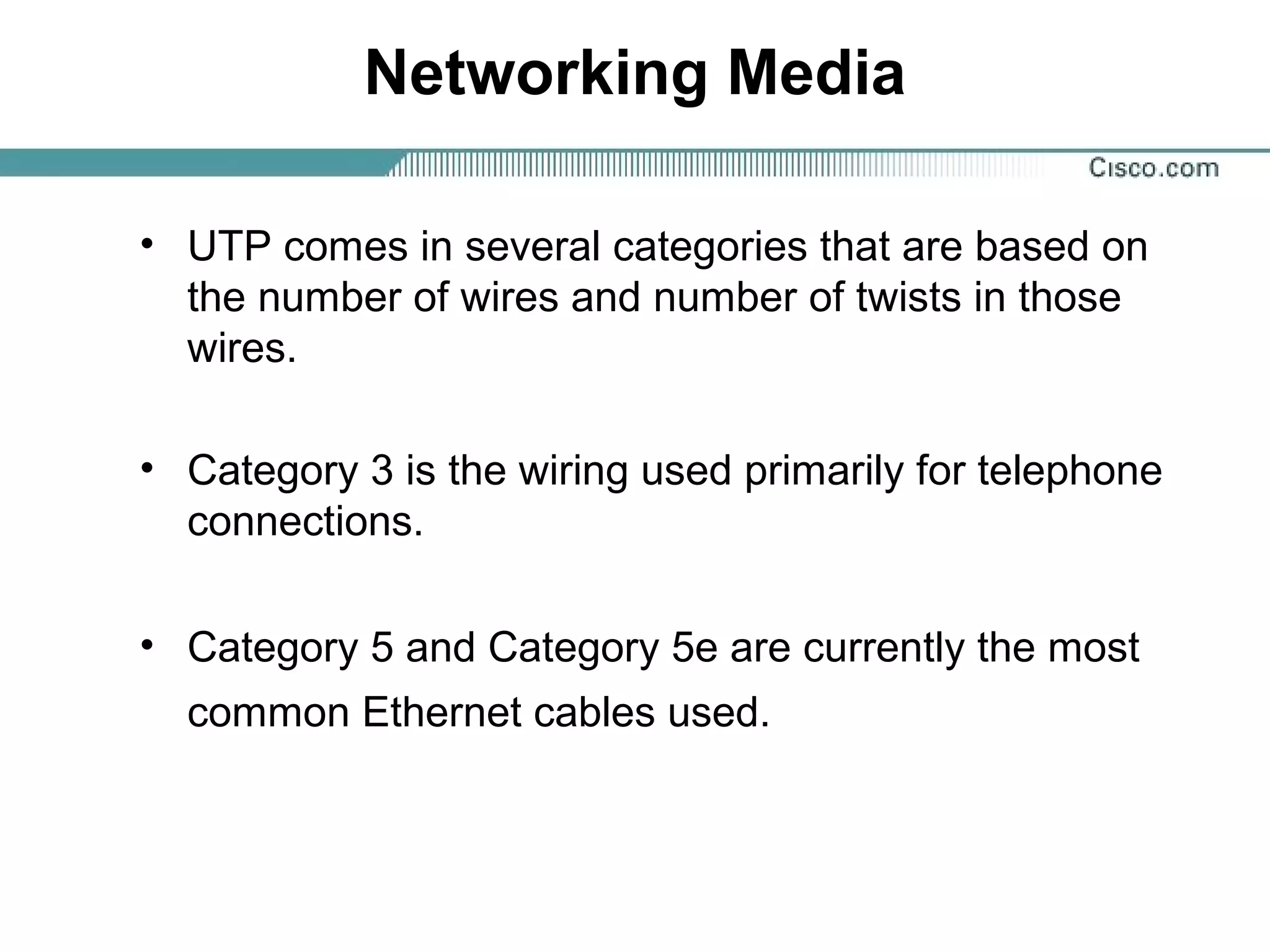 Networking Media
• UTP comes in several categories that are based on
the number of wires and number of twists in those
wires.
• Category 3 is the wiring used primarily for telephone
connections.
• Category 5 and Category 5e are currently the most
common Ethernet cables used.
 