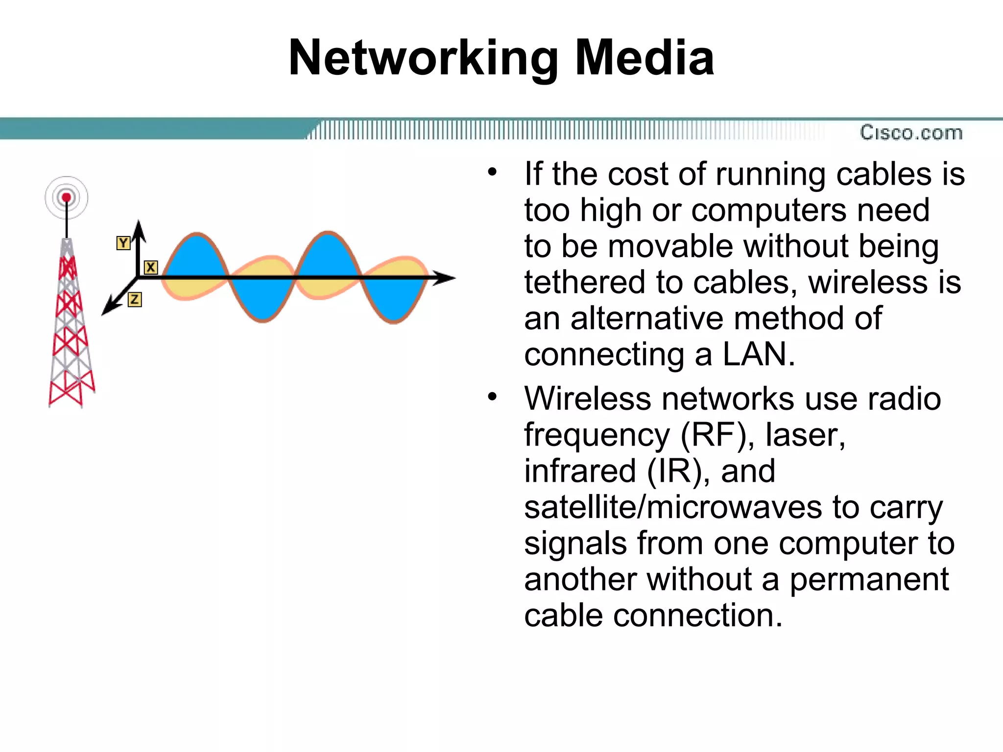 Networking Media
• If the cost of running cables is
too high or computers need
to be movable without being
tethered to cables, wireless is
an alternative method of
connecting a LAN.
• Wireless networks use radio
frequency (RF), laser,
infrared (IR), and
satellite/microwaves to carry
signals from one computer to
another without a permanent
cable connection.
 