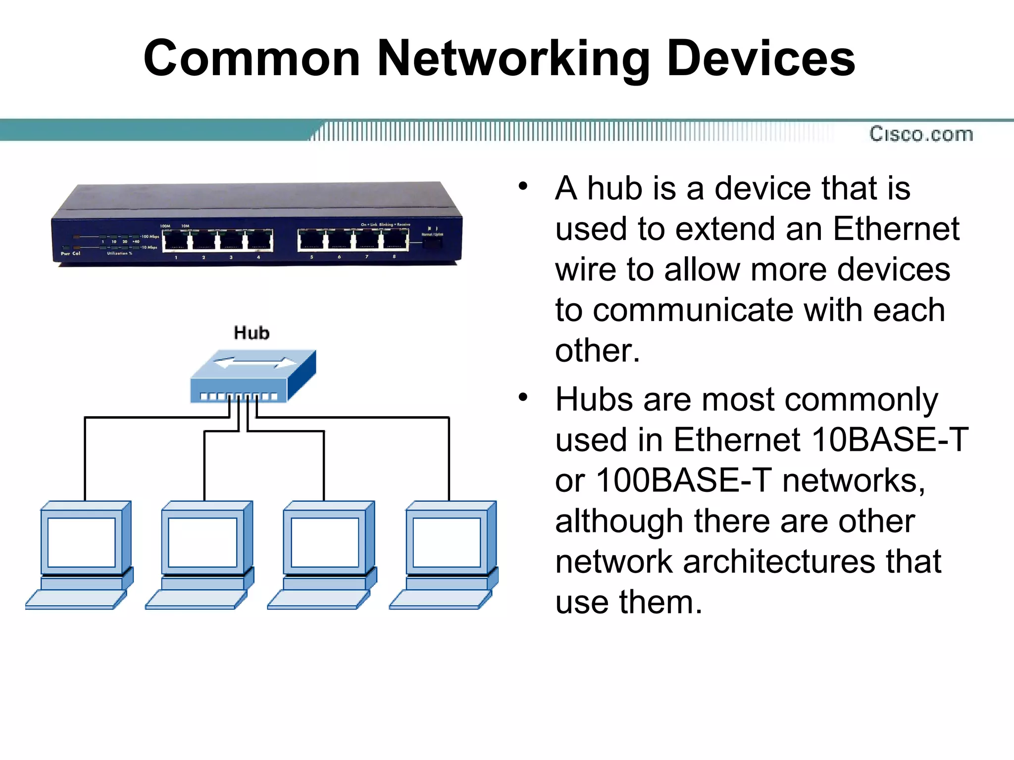 Common Networking Devices
• A hub is a device that is
used to extend an Ethernet
wire to allow more devices
to communicate with each
other.
• Hubs are most commonly
used in Ethernet 10BASE-T
or 100BASE-T networks,
although there are other
network architectures that
use them.
 