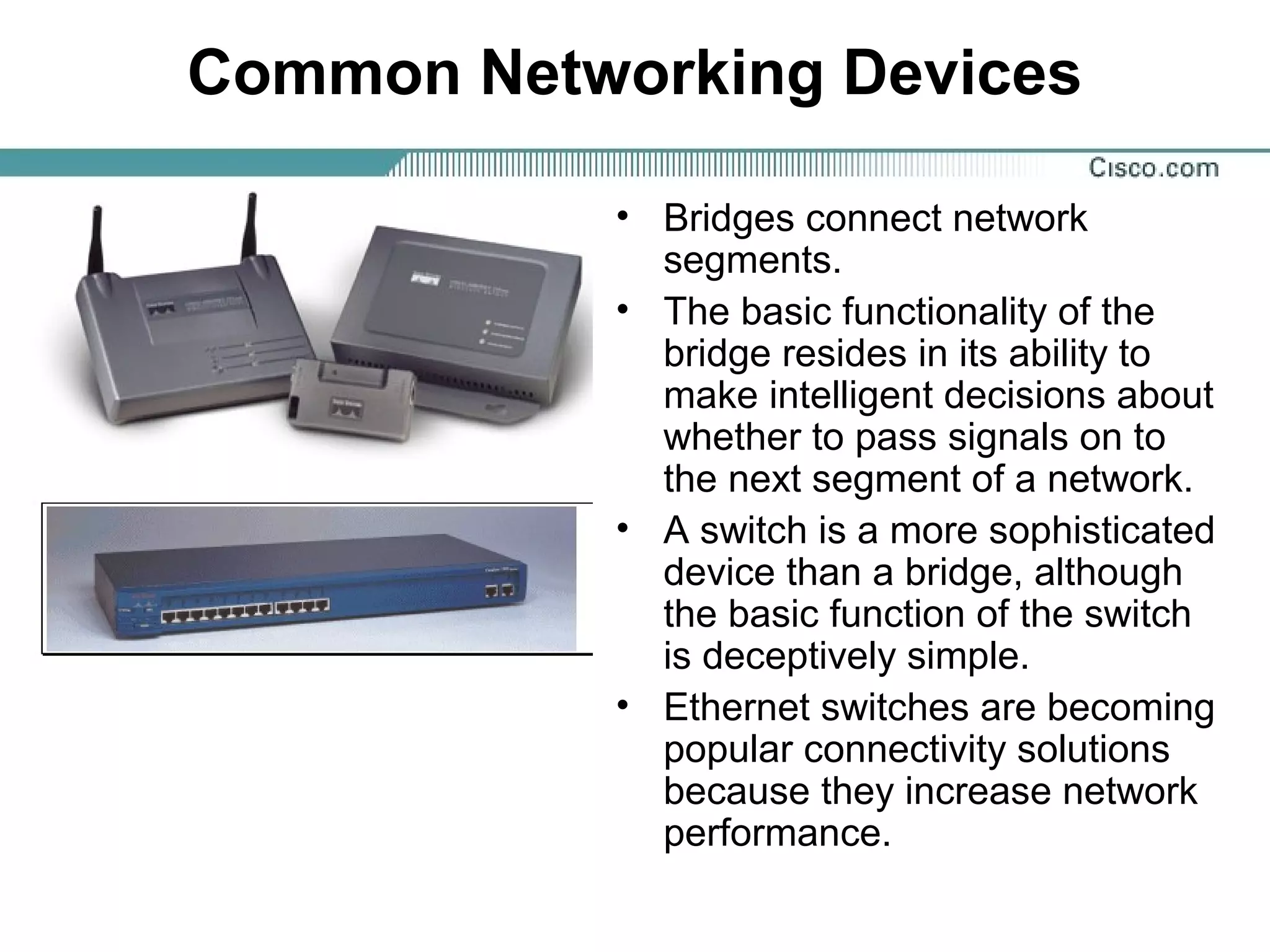 Common Networking Devices
• Bridges connect network
segments.
• The basic functionality of the
bridge resides in its ability to
make intelligent decisions about
whether to pass signals on to
the next segment of a network.
• A switch is a more sophisticated
device than a bridge, although
the basic function of the switch
is deceptively simple.
• Ethernet switches are becoming
popular connectivity solutions
because they increase network
performance.
 