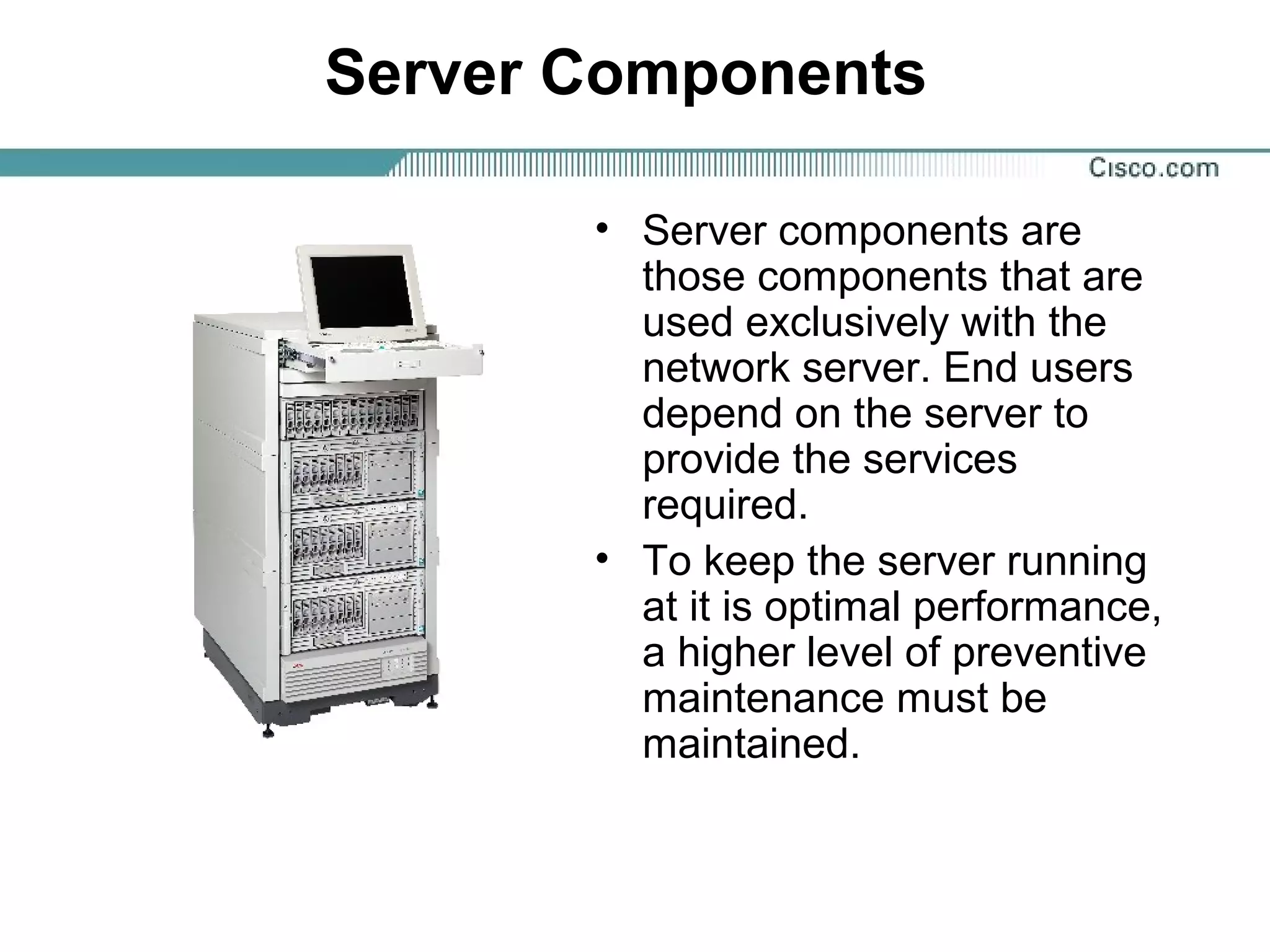 Server Components
• Server components are
those components that are
used exclusively with the
network server. End users
depend on the server to
provide the services
required.
• To keep the server running
at it is optimal performance,
a higher level of preventive
maintenance must be
maintained.
 