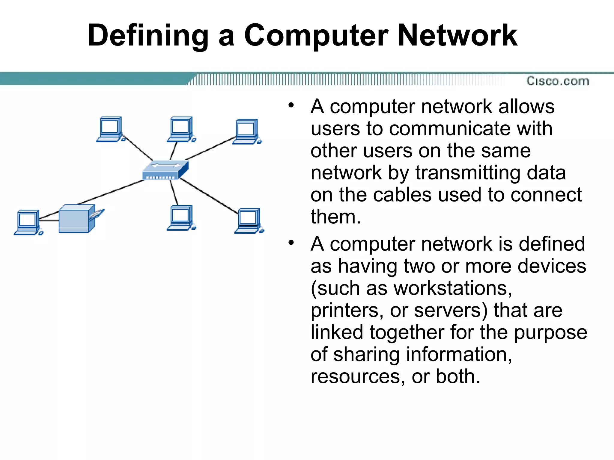 Defining a Computer Network
• A computer network allows
users to communicate with
other users on the same
network by transmitting data
on the cables used to connect
them.
• A computer network is defined
as having two or more devices
(such as workstations,
printers, or servers) that are
linked together for the purpose
of sharing information,
resources, or both.
 