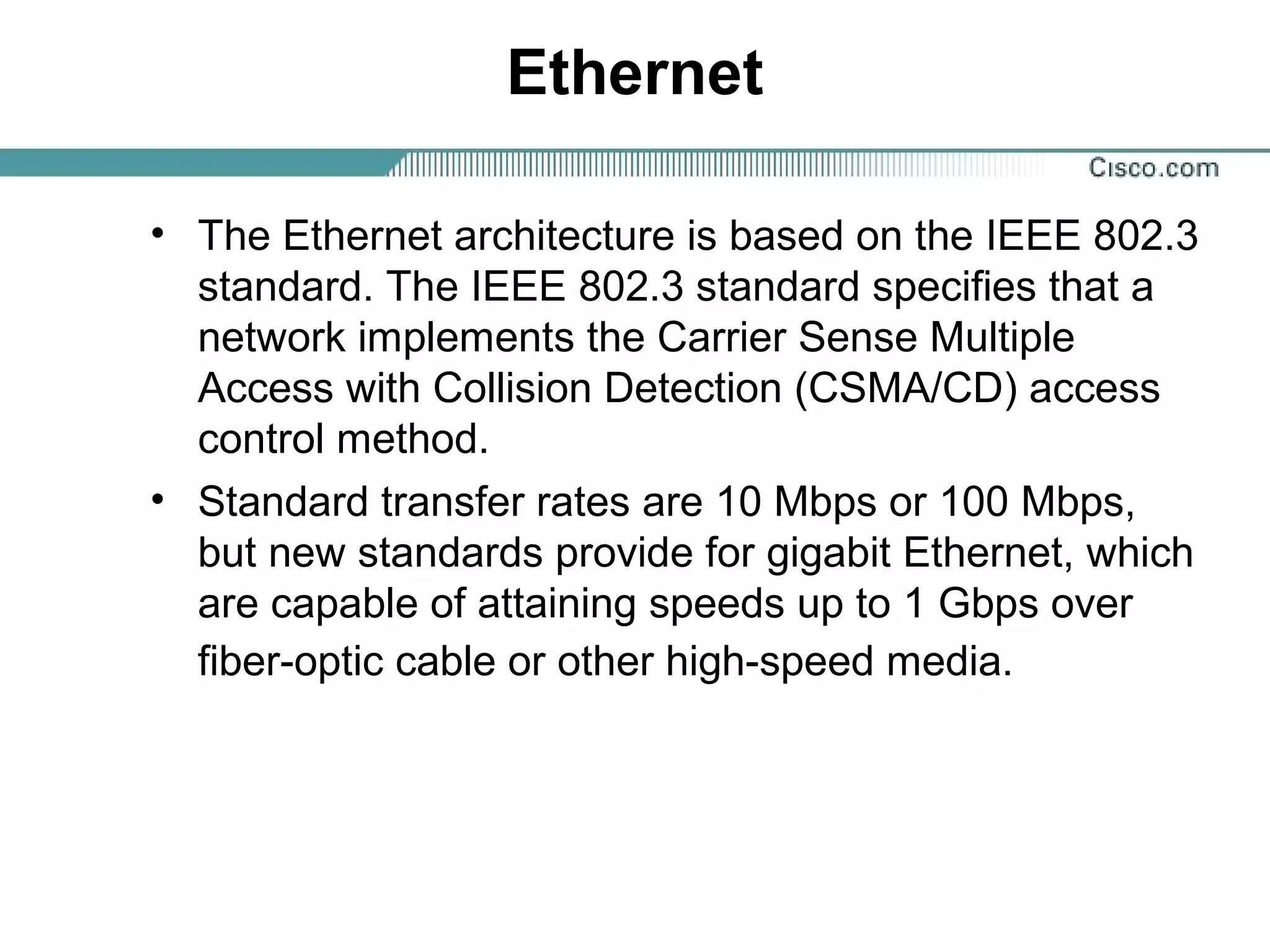 Ethernet
• The Ethernet architecture is based on the IEEE 802.3
standard. The IEEE 802.3 standard specifies that a
network implements the Carrier Sense Multiple
Access with Collision Detection (CSMA/CD) access
control method.
• Standard transfer rates are 10 Mbps or 100 Mbps,
but new standards provide for gigabit Ethernet, which
are capable of attaining speeds up to 1 Gbps over
fiber-optic cable or other high-speed media.
 