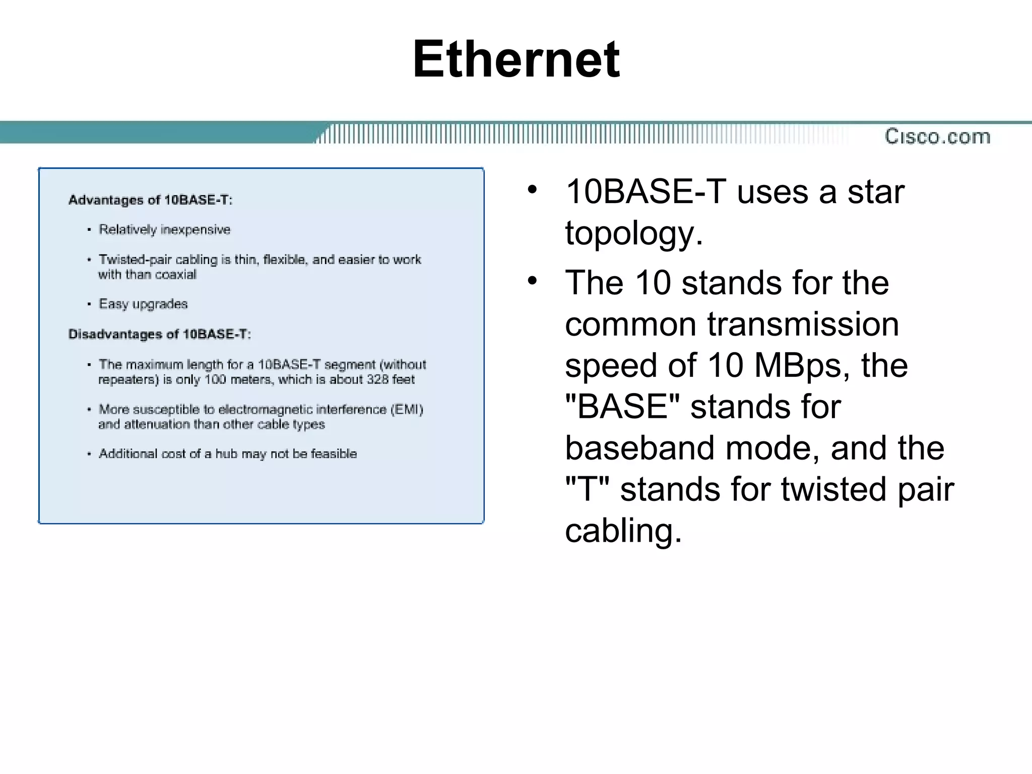 Ethernet
• 10BASE-T uses a star
topology.
• The 10 stands for the
common transmission
speed of 10 MBps, the
"BASE" stands for
baseband mode, and the
"T" stands for twisted pair
cabling.
 