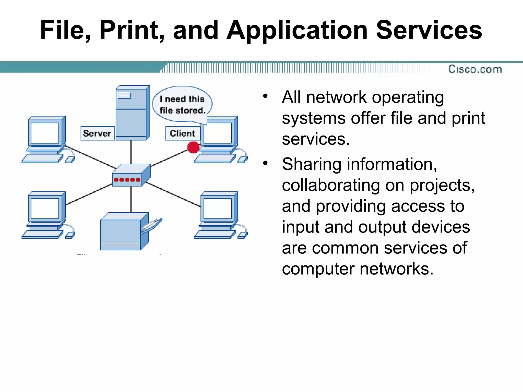 File, Print, and Application Services
• All network operating
systems offer file and print
services.
• Sharing information,
collaborating on projects,
and providing access to
input and output devices
are common services of
computer networks.
 