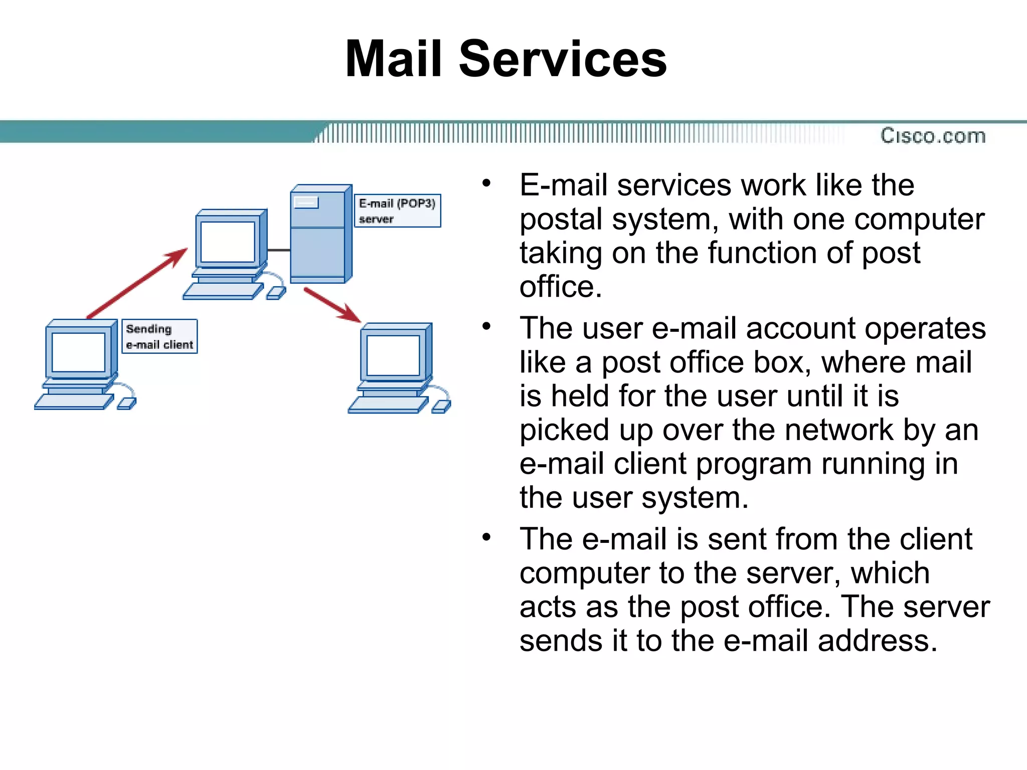 Mail Services
• E-mail services work like the
postal system, with one computer
taking on the function of post
office.
• The user e-mail account operates
like a post office box, where mail
is held for the user until it is
picked up over the network by an
e-mail client program running in
the user system.
• The e-mail is sent from the client
computer to the server, which
acts as the post office. The server
sends it to the e-mail address.
 