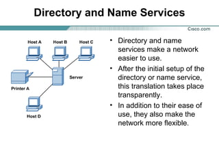 Directory and Name Services
• Directory and name
services make a network
easier to use.
• After the initial setup of the
directory or name service,
this translation takes place
transparently.
• In addition to their ease of
use, they also make the
network more flexible.
 