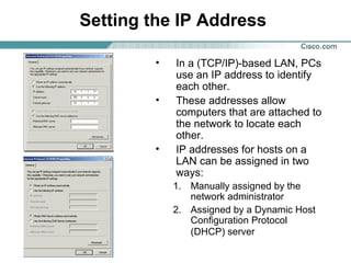 Setting the IP Address
• In a (TCP/IP)-based LAN, PCs
use an IP address to identify
each other.
• These addresses allow
computers that are attached to
the network to locate each
other.
• IP addresses for hosts on a
LAN can be assigned in two
ways:
1. Manually assigned by the
network administrator
2. Assigned by a Dynamic Host
Configuration Protocol
(DHCP) server
 