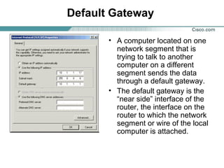 Default Gateway
• A computer located on one
network segment that is
trying to talk to another
computer on a different
segment sends the data
through a default gateway.
• The default gateway is the
“near side” interface of the
router, the interface on the
router to which the network
segment or wire of the local
computer is attached.
 