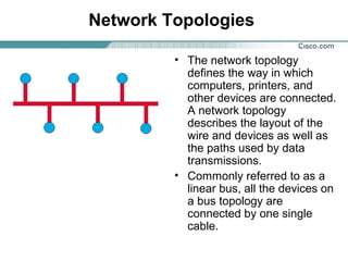 Network Topologies
• The network topology
defines the way in which
computers, printers, and
other devices are connected.
A network topology
describes the layout of the
wire and devices as well as
the paths used by data
transmissions.
• Commonly referred to as a
linear bus, all the devices on
a bus topology are
connected by one single
cable.
 