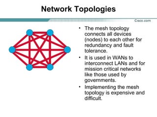 Network Topologies
• The mesh topology
connects all devices
(nodes) to each other for
redundancy and fault
tolerance.
• It is used in WANs to
interconnect LANs and for
mission critical networks
like those used by
governments.
• Implementing the mesh
topology is expensive and
difficult.
 