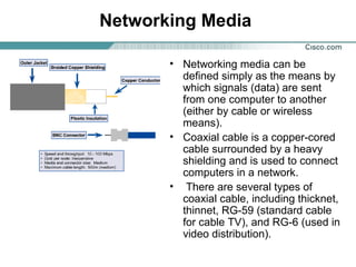 Networking Media
• Networking media can be
defined simply as the means by
which signals (data) are sent
from one computer to another
(either by cable or wireless
means).
• Coaxial cable is a copper-cored
cable surrounded by a heavy
shielding and is used to connect
computers in a network.
• There are several types of
coaxial cable, including thicknet,
thinnet, RG-59 (standard cable
for cable TV), and RG-6 (used in
video distribution).
 